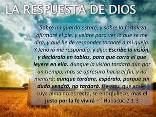 “Sobre mi guarda estaré, y sobre la fortaleza
afirmaré el pie, y velaré para ver lo que se me
dirá, y qué he de responder tocante a mi queja.
Y Jehová me respondió, y dijo: Escribe la visión,
y declárala en tablas, para que corra el que
leyere en ella. Aunque la visión tardará aún por
un tiempo, mas se apresura hacia el fin, y no
mentirá; aunque tardare, espéralo, porque sin
duda vendrá, no tardará. He aquí que aquel
cuya alma no es recta, se enorgullece; mas el
justo por la fe vivirá –’’ Habacuc 2:1-3
LA RESPUESTA DE DIOS
 
