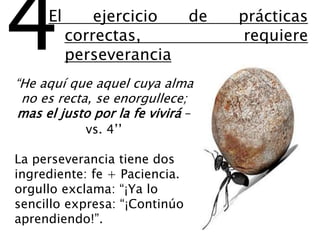 “He aquí que aquel cuya alma
no es recta, se enorgullece;
mas el justo por la fe vivirá –
vs. 4’’
La perseverancia tiene dos
ingrediente: fe + Paciencia.
orgullo exclama: “¡Ya lo
sencillo expresa: “¡Continúo
aprendiendo!”.
4El ejercicio de prácticas
correctas, requiere
perseverancia
 