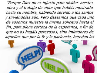 “Porque Dios no es injusto para olvidar vuestra
obra y el trabajo de amor que habéis mostrado
hacia su nombre, habiendo servido a los santos
y sirviéndoles aún. Pero deseamos que cada uno
de vosotros muestre la misma solicitud hasta el
fin, para plena certeza de la esperanza, a fin de
que no os hagáis perezosos, sino imitadores de
aquellos que por la fe y la paciencia, heredan las
promesas. – Hebreos 6:10-12’’
 