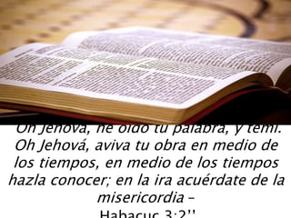 “Oh Jehová, he oído tu palabra, y temí.
Oh Jehová, aviva tu obra en medio de
los tiempos, en medio de los tiempos
hazla conocer; en la ira acuérdate de la
misericordia –
 