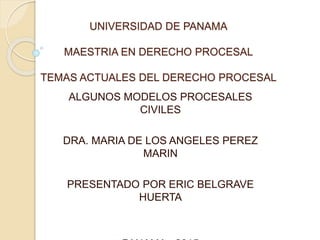 UNIVERSIDAD DE PANAMA
MAESTRIA EN DERECHO PROCESAL
TEMAS ACTUALES DEL DERECHO PROCESAL
ALGUNOS MODELOS PROCESALES
CIVILES
DRA. MARIA DE LOS ANGELES PEREZ
MARIN
PRESENTADO POR ERIC BELGRAVE
HUERTA
 