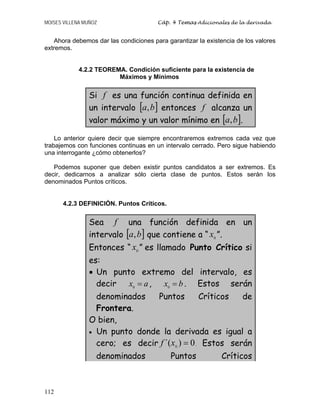 MOISES VILLENA MUÑOZ Cáp. 4 Temas Adicionales de la derivada
112
Ahora debemos dar las condiciones para garantizar la existencia de los valores
extremos.
4.2.2 TEOREMA. Condición suficiente para la existencia de
Máximos y Mínimos
Si f es una función continua definida en
un intervalo [ ]
b
a, entonces f alcanza un
valor máximo y un valor mínimo en [ ]
b
a, .
Lo anterior quiere decir que siempre encontraremos extremos cada vez que
trabajemos con funciones continuas en un intervalo cerrado. Pero sigue habiendo
una interrogante ¿cómo obtenerlos?
Podemos suponer que deben existir puntos candidatos a ser extremos. Es
decir, dedicarnos a analizar sólo cierta clase de puntos. Estos serán los
denominados Puntos críticos.
4.2.3 DEFINICIÓN. Puntos Críticos.
Sea f una función definida en un
intervalo [ ]
b
a, que contiene a “ 0
x ”.
Entonces “ 0
x ” es llamado Punto Crítico si
es:
• Un punto extremo del intervalo, es
decir a
x =
0
, b
x =
0
. Estos serán
denominados Puntos Críticos de
Frontera.
O bien,
• Un punto donde la derivada es igual a
cero; es decir 0
)
´( 0
=
x
f . Estos serán
denominados Puntos Críticos
 