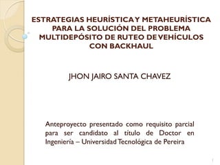 ESTRATEGIAS HEURÍSTICAY METAHEURÍSTICA
PARA LA SOLUCIÓN DEL PROBLEMA
MULTIDEPÓSITO DE RUTEO DEVEHÍCULOS
CON BACKHAUL
Anteproyecto presentado como requisito parcial
para ser candidato al título de Doctor en
Ingeniería – UniversidadTecnológica de Pereira
1
JHON JAIRO SANTA CHAVEZ
 