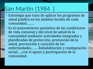 San Martin (1984 )
 Estrategia que trata de aplicar los programas de
salud publica en los ámbitos locales de cada
comunidad……..
 Es el mejoramiento paulatino de las condiciones
de vida comunal y del nivel de salud de la
comunidad mediante actividades integradas y
planificadas de protección, promoción de la
salud, prevención y curación de las
enfermedades……. Rehabilitación y readaptación
social…..con el apoyo y participación de la
comunidad.
 