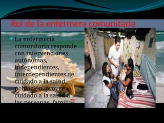 Rol de la enfermera comunitaria
 La enfermería
comunitaria responde
con intervenciones
autónomas,
independientes,
interdependientes de
cuidado a la salud
población, provee
cuidado a la salud a
las personas, familias
y comunidad
 