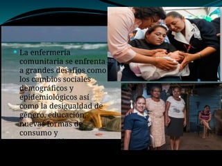  La enfermería
comunitaria se enfrenta
a grandes desafíos como
los cambios sociales
demográficos y
epidemiológicos así
como la desigualdad de
género, educación,
nuevas formas de
consumo y
comunicación.
 