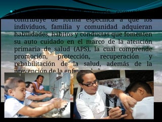  La profesional de enfermería comunitaria
contribuye de forma específica a que los
individuos, familia y comunidad adquieran
habilidades, hábitos y conductas que fomenten
su auto cuidado en el marco de la atención
primaria de salud (APS), la cual comprende
promoción, protección, recuperación y
rehabilitación de la salud, además de la
prevención de la enfermedad.
 