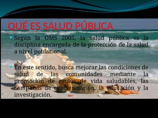 QUÉ ES SALUD PÚBLICA
 Según la OMS 2005, la salud pública es la
disciplina encargada de la protección de la salud
a nivel poblacional.
 En este sentido, busca mejorar las condiciones de
salud de las comunidades mediante la
promoción de estilos de vida saludables, las
campañas de concienciación, la educación y la
investigación.
 