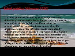 Salud publica (Winston 1920)
“La salud pública es la ciencia y el arte de prevenir las
dolencias y las discapacidades prolongar la vida y fomentar
la salud y la eficiencia física, mediante esfuerzos
organizados de la comunidad para sanear el medio
ambiente, controlar las infecciones en la comunidad y
educar al individuo en cuanto a los principios de la higiene
personal, organizar servicios médicos y de enfermería para
el diagnóstico precoz y el tratamiento preventivo de las
enfermedades, así como desarrollar la maquinaria social que
le asegure a cada individuo de la comunidad un nivel de vida
adecuado para el mantenimiento de la salud”
 