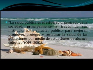  “La salud pública es el esfuerzo organizado de la
sociedad, principalmente a través de sus
instituciones de carácter publico, para mejorar,
promover, proteger y restaurar la salud de las
poblaciones por medio de actuaciones de alcance
colectivo”(OPS, 2002).
 