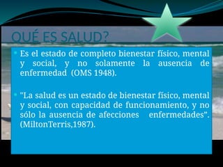 QUÉ ES SALUD?
 Es el estado de completo bienestar físico, mental
y social, y no solamente la ausencia de
enfermedad (OMS 1948).
 "La salud es un estado de bienestar físico, mental
y social, con capacidad de funcionamiento, y no
sólo la ausencia de afecciones enfermedades”.
(MiltonTerris,1987).
 