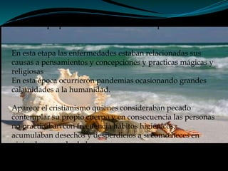 Etapa pre-cientifica de la salud publica
En esta etapa las enfermedades estaban relacionadas sus
causas a pensamientos y concepciones y practicas mágicas y
religiosas
En esta época ocurrieron pandemias ocasionando grandes
calamidades a la humanidad.
Aparece el cristianismo quienes consideraban pecado
contemplar su propio cuerpo y en consecuencia las personas
no practicaban con frecuencia hábitos higiénicos,
acumulaban desechos y desperdicios a si como heces en
vivienda y sus alrededores
 