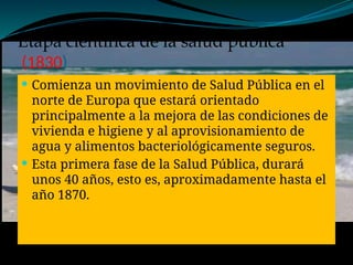Etapa científica de la salud publica
(1830)
 Comienza un movimiento de Salud Pública en el
norte de Europa que estará orientado
principalmente a la mejora de las condiciones de
vivienda e higiene y al aprovisionamiento de
agua y alimentos bacteriológicamente seguros.
 Esta primera fase de la Salud Pública, durará
unos 40 años, esto es, aproximadamente hasta el
año 1870.
 
