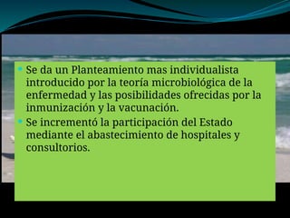  Se da un Planteamiento mas individualista
introducido por la teoría microbiológica de la
enfermedad y las posibilidades ofrecidas por la
inmunización y la vacunación.
 Se incrementó la participación del Estado
mediante el abastecimiento de hospitales y
consultorios.
 