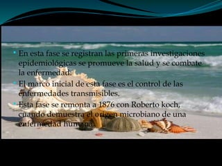 
En esta fase se registran las primeras investigaciones
epidemiológicas se promueve la salud y se combate
la enfermedad.

El marco inicial de esta fase es el control de las
enfermedades transmisibles.

Esta fase se remonta a 1876 con Roberto koch,
cuando demuestra el origen microbiano de una
enfermedad humana.
 