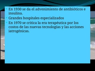  En 1930 se da el advenimiento de antibióticos e
insulina.
 Grandes hospitales especializados
 En 1970 se critica la era terapéutica por los
costos de las nuevas tecnologías y las acciones
iatrogénicas.
 