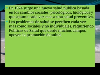  En 1974 surge una nueva salud pública basada
en los cambios sociales, psicológicos, biológicos y
que apunta cada vez mas a una salud preventiva.
 Los problemas de salud se perciben cada vez
mas como sociales y no individuales, requiriendo
Políticas de Salud que desde muchos campos
apoyen la promoción de salud.
 