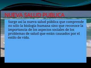 NUEVA SALUD PUBLICA
 Surge así la nueva salud pública que comprende
no sólo la biología humana sino que reconoce la
importancia de los aspectos sociales de los
problemas de salud que están causados por el
estilo de vida.
 