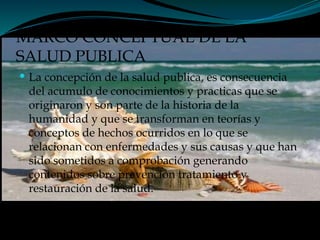 MARCO CONCEPTUAL DE LA
SALUD PUBLICA
 La concepción de la salud publica, es consecuencia
del acumulo de conocimientos y practicas que se
originaron y son parte de la historia de la
humanidad y que se transforman en teorías y
conceptos de hechos ocurridos en lo que se
relacionan con enfermedades y sus causas y que han
sido sometidos a comprobación generando
contenidos sobre prevención tratamiento y
restauración de la salud.
 