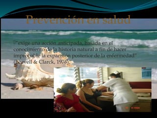 “exige una acción anticipada, basada en el
conocimiento de la historia natural a fin de hacer
improbable la expansión posterior de la enfermedad”
(Leavell & Clarck, 1976).
Prevención en salud
 