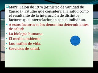 Marc Lalon de 1974 (Ministro de Sanidad de
Canadá). Estudio que considera a la salud como
el resultante de la interacción de distintos
factores que interrelacionan con el individuo.
 A estos factores se les denomina determinantes
de salud:
• La biología humana.
• El medio ambiente
• Los estilos de vida.
• Servicios de salud.
 