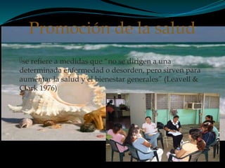 se refiere a medidas que “no se dirigen a una
determinada enfermedad o desorden, pero sirven para
aumentar la salud y el bienestar generales” (Leavell &
Clark 1976)
Promoción de la salud
 