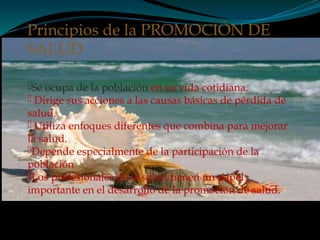 Se ocupa de la población en su vida cotidiana.
 Dirige sus acciones a las causas básicas de pérdida de
salud.
 Utiliza enfoques diferentes que combina para mejorar
la salud.
Depende especialmente de la participación de la
población
Los profesionales de la salud tienen un papel
importante en el desarrollo de la promoción de salud.
Principios de la PROMOCIÓN DE
SALUD
 