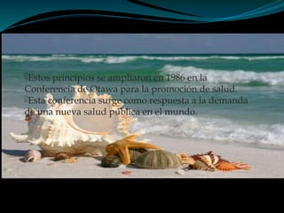 Estos principios se ampliaron en 1986 en la
Conferencia de Otawa para la promoción de salud.
Esta conferencia surge como respuesta a la demanda
de una nueva salud pública en el mundo.
 