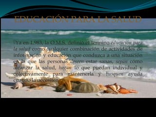 Ya en 1.983, la O.M.S. definió el término educación para
la salud como cualquier combinación de actividades de
información y educación que conduzca a una situación
en la que las personas deseen estar sanas, sepan cómo
alcanzar la salud, hagan lo que puedan individual y
colectivamente para mantenerla y busquen ayuda
cuando la necesiten.
EDUCACIÓN PARA LA SALUD
 