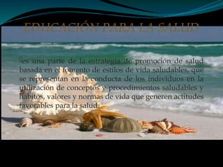 es una parte de la estrategia de promoción de salud
basada en el fomento de estilos de vida saludables, que
se representan en la conducta de los individuos en la
utilización de conceptos y procedimientos saludables y
hábitos, valores y normas de vida que generen actitudes
favorables para la salud.
EDUCACIÓN PARA LA SALUD
 