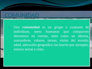 COMUNIDAD
1. Una comunidad es un grupo o conjunto de
individuos, seres humanos que comparten
elementos en común, tales como un idioma,
costumbres, valores, tareas, visión del mundo,
edad, ubicación geográfica (un barrio por ejemplo),
estatus social o roles.
 