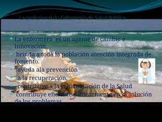 La profesional de Enfermería de Salud Pública .
 La enfermera es un agente de cambio e
innovación.
 brinda a toda la población atención integrada de
fomento.
 ayuda ala prevención
 a la recuperación.
 contribuye a la rehabilitación de la Salud
 contribuye eficiente y eficazmente en la solución
de los problemas
 
