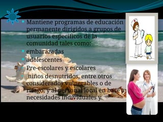  Mantiene programas de educación
permanente dirigidos a grupos de
usuarios específicos de la
comunidad tales como:
 embarazadas
 adolescentes
• Pre-escolares y escolares
• niños desnutridos, entre otros
considerados vulnerables o de
riesgo, y al personal local en base a
necesidades individuales y
colectivas
 