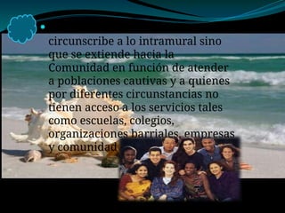  Su ámbito de acción no se
circunscribe a lo intramural sino
que se extiende hacia la
Comunidad en función de atender
a poblaciones cautivas y a quienes
por diferentes circunstancias no
tienen acceso a los servicios tales
como escuelas, colegios,
organizaciones barriales, empresas
y comunidad en general.
 
