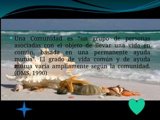  Una Comunidad es “un grupo de personas
asociadas con el objeto de llevar una vida en
común, basada en una permanente ayuda
mutua". El grado de vida común y de ayuda
mutua varía ampliamente según la comunidad.
(OMS, 1990)
 