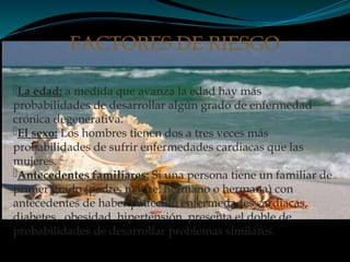La edad: a medida que avanza la edad hay más
probabilidades de desarrollar algún grado de enfermedad
crónica degenerativa.
El sexo: Los hombres tienen dos a tres veces más
probabilidades de sufrir enfermedades cardiacas que las
mujeres.
Antecedentes familiares: Si una persona tiene un familiar de
primer grado (padre, madre, hermano o hermana) con
antecedentes de haber padecido enfermedades cardiacas,
diabetes, obesidad, hipertensión. presenta el doble de
probabilidades de desarrollar problemas similares.
FACTORES DE RIESGO
 