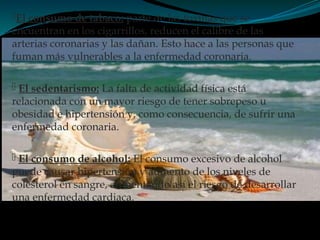 El consumo de tabaco: parte de las toxinas que se
encuentran en los cigarrillos, reducen el calibre de las
arterias coronarias y las dañan. Esto hace a las personas que
fuman más vulnerables a la enfermedad coronaria.
 El sedentarismo: La falta de actividad física está
relacionada con un mayor riesgo de tener sobrepeso u
obesidad e hipertensión y, como consecuencia, de sufrir una
enfermedad coronaria.
 El consumo de alcohol: El consumo excesivo de alcohol
puede causar hipertensión y aumento de los niveles de
colesterol en sangre, aumentando así el riesgo de desarrollar
una enfermedad cardiaca.
 