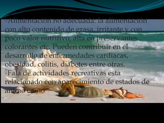 Alimentación no adecuada: la alimentación
con alto contenido de grasa, irritante y con
poco valor nutritivo, alta en preservantes ,
colorantes etc. Pueden contribuir en el
desarrollo de enfermedades cardiacas,
obesidad, colitis, diabetes entre otras.
Fala de actividades recreativas esta
relacionado con aparecimiento de estados de
animo como
 