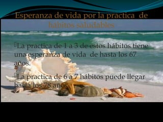 La practica de 1 a 3 de estos hábitos tiene
una esperanza de vida de hasta los 67
años.
La practica de 6 a 7 hábitos puede llegar
hasta los 78 años
Esperanza de vida por la practica de
hábitos saludables
 