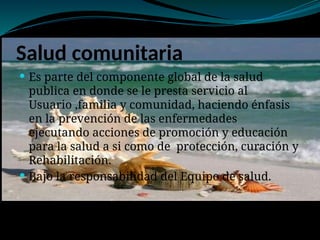 Salud comunitaria
 Es parte del componente global de la salud
publica en donde se le presta servicio al
Usuario ,familia y comunidad, haciendo énfasis
en la prevención de las enfermedades
ejecutando acciones de promoción y educación
para la salud a si como de protección, curación y
Rehabilitación.
 Bajo la responsabilidad del Equipo de salud.
 