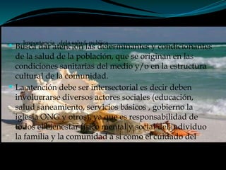 Importancia dela salud publica
 Busca dar atención las determinantes y condicionantes
de la salud de la población, que se originan en las
condiciones sanitarias del medio y/o en la estructura
cultural de la comunidad.
 La atención debe ser intersectorial es decir deben
involucrarse diversos actores sociales (educación,
salud saneamiento, servicios básicos , gobierno la
iglesia ONG y otros), ya que es responsabilidad de
todos el bienestar físico mental y social del individuo
la familia y la comunidad a si como el cuidado del
medio ambiente.
 