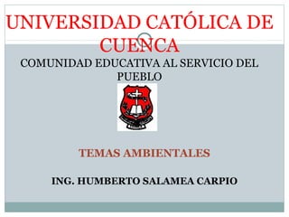 UNIVERSIDAD CATÓLICA DE
CUENCA
COMUNIDAD EDUCATIVA AL SERVICIO DEL
PUEBLO
TEMAS AMBIENTALES
ING. HUMBERTO SALAMEA CARPIO
 