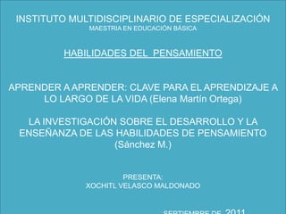 INSTITUTO MULTIDISCIPLINARIO DE ESPECIALIZACIÓNMAESTRIA EN EDUCACIÓN BÁSICAHABILIDADES DEL  PENSAMIENTO APRENDER A APRENDER: CLAVE PARA EL APRENDIZAJE A LO LARGO DE LA VIDA (Elena Martín Ortega) LA INVESTIGACIÓN SOBRE EL DESARROLLO Y LA ENSEÑANZA DE LAS HABILIDADES DE PENSAMIENTO (Sánchez M.) PRESENTA:XOCHITL VELASCO MALDONADO                                                              SEPTIEMBRE DE  2011 