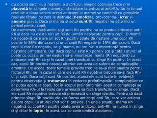 Cu ocazia sarcinii, a na ş terii, a avortului, s î ngele copilului trece prin  placent ă   î n sangele mamei d î nd na ş tere la anticorpi anti-Rh. Iar  î n timpul celei de-a doua sarcini ace ş ti anticorpi ai mamei se combin ă  cu globulele ro ş ii ale f ă tului pe care le distruge ( hemoliza ), provocandu-i  icter  si  anemie  grav ă . Daca  ş i mama  ş i so ţ ul  sunt  Rh negativi nu este nici un pericol pentru copil.  De asemenea, dac ă  ambii so ţ i sunt Rh pozitivi nu se produc anticorpi anti-Rh  ş i daca nu exista nici un fel de urm ă ri neplacute pentru copil. O mam ă  Rh negativ ă  care are un so ţ  Rh pozitiv poate da nastere unui copil Rh pozitiv  î n 85% din cazuri  ş i unui copil Rh negativ  î n 15% din cazuri. Dac ă  copilul este Rh negativ, ca  ş i mama, nu are nici o importan ţă  pentru na ş terile urmatoare. Dar dac ă  copilul este Rh pozitiv (ca  ş i tat ă l) atunci el poate cu ocazia primei na ş teri s ă - ş i imunizeze mama (Rh negativ ă ) cu anticorpi anti-Rh ca  ş i  î n cazul unei transfuzii cu s î nge Rh pozitiv. In acest caz, copiii Rh pozitivi nascu ţ i ulterior vor avea de suferit de complica ţ iile amintite. De aceea, toate femeile gravide trebuie sa- ş i fac ă  analiza pentru factorul Rh, iar  î n cazul  î n care ele sunt Rh negative trebuie sa- ş i fac ă  Rh-ul  ş i so ţ ii. Daca so ţ ii sunt Rh pozitivi, atunci ele sunt luate  î n eviden ţă  pentru observa ţ ie  ş i  tratament   î n vederea pre î nt î mpin ă rii complica ţ iilor ce ar putea apare la copii. Tot  î n scopul pre î nt î mpin ă rii acestor complica ţ ii se determina Rh-ul la fetele care urmeaz ă  sa fac ă  transfuzie de s î nge. Dac ă  ele sunt Rh negative trebuie s ă  primeasc ă  un s î nge identic. Pentru c ă  dac ă  primesc s î nge Rh pozitiv ele vor forma anticorpi anti-Rh, care vor actiona asupra copilului atunci c î nd vor fi gravide.  Î n unele situa ţ ii, mama Rh negativ ă  cu copil Rh pozitiv poate avea anticorpi anti-Rh nu numai  î n s î nge ci  ş i chiar  î n  lapte ,  î n acest caz se contraindic ă  alaptarea . ).  