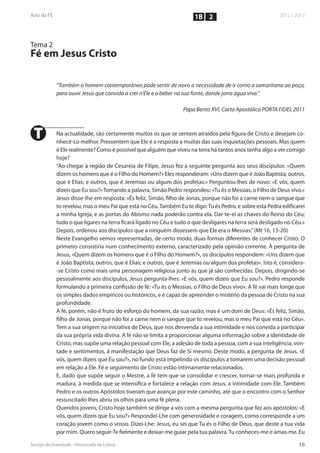 1B 2


Tema 2
Fé em Jesus Cristo

         “Também o homem contemporâneo pode sentir de novo a necessidade de ir como a samaritana ao poço,
         para ouvir Jesus que convida a crer n’Ele e a beber na sua fonte, donde jorra água viva.”

                                                              Papa Bento XVI, Carta Apostólica PORTA FIDEI, 2011



T        Na actualidade, são certamente muitos os que se sentem atraídos pela figura de Cristo e desejam co-
         nhecê-Lo melhor. Pressentem que Ele é a resposta a muitas das suas inquietações pessoais. Mas quem
         é Ele realmente? Como é possível que alguém que viveu na terra há tantos anos tenha algo a ver comigo
         hoje?
         “Ao chegar à região de Cesareia de Filipe, Jesus fez a seguinte pergunta aos seus discípulos: «Quem
         dizem os homens que é o Filho do Homem?» Eles responderam: «Uns dizem que é João Baptista; outros,
         que é Elias; e outros, que é Jeremias ou algum dos profetas.» Perguntou-lhes de novo: «E vós, quem
         dizeis que Eu sou?» Tomando a palavra, Simão Pedro respondeu: «Tu és o Messias, o Filho de Deus vivo.»
         Jesus disse-lhe em resposta: «És feliz, Simão, filho de Jonas, porque não foi a carne nem o sangue que
         to revelou, mas o meu Pai que está no Céu. Também Eu te digo: Tu és Pedro, e sobre esta Pedra edificarei
         a minha Igreja, e as portas do Abismo nada poderão contra ela. Dar-te-ei as chaves do Reino do Céu;
         tudo o que ligares na terra ficará ligado no Céu e tudo o que desligares na terra será desligado no Céu.»
         Depois, ordenou aos discípulos que a ninguém dissessem que Ele era o Messias.” (Mt 16, 13-20)
         Neste Evangelho vemos representadas, de certo modo, duas formas diferentes de conhecer Cristo. O
         primeiro consistiria num conhecimento externo, caracterizado pela opinião corrente. À pergunta de
         Jesus, «Quem dizem os homens que é o Filho do Homem?», os discípulos respondem: «Uns dizem que
         é João Baptista; outros, que é Elias; e outros, que é Jeremias ou algum dos profetas». Isto é, considera-
         -se Cristo como mais uma personagem religiosa junto às que já são conhecidas. Depois, dirigindo-se
         pessoalmente aos discípulos, Jesus pergunta-lhes: «E vós, quem dizeis que Eu sou?». Pedro responde
         formulando a primeira confissão de fé: «Tu és o Messias, o Filho de Deus vivo». A fé vai mais longe que
         os simples dados empíricos ou históricos, e é capaz de apreender o mistério da pessoa de Cristo na sua
         profundidade.
         A fé, porém, não é fruto do esforço do homem, da sua razão, mas é um dom de Deus: «És feliz, Simão,
         filho de Jonas, porque não foi a carne nem o sangue que to revelou, mas o meu Pai que está no Céu».
         Tem a sua origem na iniciativa de Deus, que nos desvenda a sua intimidade e nos convida a participar
         da sua própria vida divina. A fé não se limita a proporcionar alguma informação sobre a identidade de
         Cristo, mas supõe uma relação pessoal com Ele, a adesão de toda a pessoa, com a sua inteligência, von-
         tade e sentimentos, à manifestação que Deus faz de Si mesmo. Deste modo, a pergunta de Jesus, «E
         vós, quem dizeis que Eu sou?», no fundo está impelindo os discípulos a tomarem uma decisão pessoal
         em relação a Ele. Fé e seguimento de Cristo estão intimamente relacionados.
         E, dado que supõe seguir o Mestre, a fé tem que se consolidar e crescer, tornar-se mais profunda e
         madura, à medida que se intensifica e fortalece a relação com Jesus, a intimidade com Ele. Também
         Pedro e os outros Apóstolos tiveram que avançar por este caminho, até que o encontro com o Senhor
         ressuscitado lhes abriu os olhos para uma fé plena.
         Queridos jovens, Cristo hoje também se dirige a vós com a mesma pergunta que fez aos apóstolos: «E
         vós, quem dizeis que Eu sou?» Respondei-Lhe com generosidade e coragem, como corresponde a um
         coração jovem como o vosso. Dizei-Lhe: Jesus, eu sei que Tu és o Filho de Deus, que deste a tua vida
         por mim. Quero seguir-Te fielmente e deixar-me guiar pela tua palavra. Tu conheces-me e amas-me. Eu
 