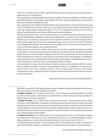1B 2


confio em Ti e coloco nas tuas mãos a minha vida inteira. Quero que sejas a força que me sustente, a
alegria que nunca me abandone.
Na sua resposta à confissão de Pedro, Jesus fala da sua Igreja: «Também Eu te digo: Tu és Pedro, e sobre
esta Pedra edificarei a minha Igreja». Que significa isto? Jesus constrói a Igreja sobre a rocha da fé de
Pedro, que confessa a divindade de Cristo.
Sim, a Igreja não é uma simples instituição humana, como outra qualquer, mas está intimamente unida
a Deus. O próprio Cristo Se refere a ela como a «sua» Igreja. Não se pode separar Cristo da Igreja, tal
como não se pode separar a cabeça do corpo (cf. 1 Cor 12, 12). A Igreja não vive de si mesma, mas do
Senhor. Ele está presente no meio dela e dá-lhe vida, alimento e fortaleza.
Queridos jovens, permiti que, como Sucessor de Pedro, vos convide a fortalecer esta fé que nos tem
sido transmitida desde os Apóstolos, a colocar Cristo, Filho de Deus, no centro da vossa vida. Mas permiti
também que vos recorde que seguir Jesus na fé é caminhar com Ele na comunhão da Igreja. Não se
pode, sozinho, seguir Jesus. Quem cede à tentação de seguir «por sua conta» ou de viver a fé segundo
a mentalidade individualista, que predomina na sociedade, corre o risco de nunca encontrar Jesus
Cristo, ou de acabar seguindo uma imagem falsa d’Ele.
Ter fé é apoiar-se na fé dos teus irmãos, e fazer com que a tua fé sirva também de apoio para a fé de
outros. Peço-vos, queridos amigos, que ameis a Igreja, que vos gerou na fé, que vos ajudou a conhecer
melhor Cristo, que vos fez descobrir a beleza do Seu amor. Para o crescimento da vossa amizade com
Cristo é fundamental reconhecer a importância da vossa feliz inserção nas paróquias, comunidades e
movimentos, bem como a participação na Eucaristia de cada domingo, a recepção frequente do sacra-
mento do perdão e o cultivo da oração e a meditação da Palavra de Deus.
E, desta amizade com Jesus, nascerá também o impulso que leva a dar testemunho da fé nos mais di-
versos ambientes, incluindo nos lugares onde prevalece a rejeição ou a indiferença. É impossível en-
contrar Cristo, e não O dar a conhecer aos outros. Por isso, não guardeis Cristo para vós mesmos.
Comunicai aos outros a alegria da vossa fé. O mundo necessita do testemunho da vossa fé; necessita,
sem dúvida, de Deus.

                                              Papa Bento XVI, Homilia da Eucaristia final, JMJ Madrid 2011




Mas afinal, o que é ter fé? À partida pode dizer-se que é a adesão incondicional à pessoa de Jesus Cristo.
Mas, este encontro com Cristo supõe três momentos:
• Credere in Christo, isto é, confiar em Jesus Cristo – esta é a maneira mais fácil de acreditar. Se na vida
se confia em tanta gente, compreende-se que facilmente se confie em Jesus Cristo que se sabe ser o
Filho de Deus. É a primeira etapa da fé.
• Credere Christum, isto é, conhecer bem a pessoa de Jesus Cristo – talvez seja aqui que os cristãos
encontram maior dificuldade. A catequese de infância ensinou muita doutrina, mas talvez não tenha
revelado suficientemente a pessoa de Jesus Cristo que importa conhecer, sobretudo através da Palavra
de Deus. Muitos ainda não passam do Cristo histórico, faltando-lhes conhecer a pessoa de Jesus, o
Verbo de Deus que o Senhor enviou para salvar o mundo. Se ninguém ama o que não conhece, amar
Jesus implica conhecê-l’O de verdade.
• Credere in Christum, isto é, comprometer-se com a pessoa de Jesus Cristo – a fé não pode ser apenas
um conhecimento de doutrinas, é uma relação pessoal com Jesus. E as relações profundas compro-
metem aqueles que se amam. Daí a afirmação de Tiago: a fé sem obras é morta (cf Tg 2, 17).
Foi Santo Agostinho que no séc. IV fez esta reflexão sobre a fé. Passados tantos séculos, só uma fé com
estas três dimensões, confiança, conhecimento e compromisso, é uma fé adulta, uma fé verdadeira.

                                                                 Pe. Vitor Feytor Pinto, Celebrar o Ano da Fé
 