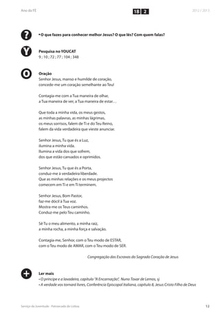 1B 2



?   n
        O que fazes para conhecer melhor Jesus? O que lês? Com quem falas?



Y   Pesquisa no YOUCAT
    9 ; 10 ; 72 ; 77 ; 104 ; 348



O   Oração
    Senhor Jesus, manso e humilde de coração,
    concede-me um coração semelhante ao Teu!

    Contagia-me com a Tua maneira de olhar,
    a Tua maneira de ver, a Tua maneira de estar…

    Que toda a minha vida, os meus gestos,
    as minhas palavras, as minhas lágrimas,
    os meus sorrisos, falem de Ti e do Teu Reino,
    falem da vida verdadeira que vieste anunciar.

    Senhor Jesus, Tu que és a Luz,
    ilumina a minha vida.
    Ilumina a vida dos que sofrem,
    dos que estão cansados e oprimidos.

    Senhor Jesus, Tu que és a Porta,
    conduz-me à verdadeira liberdade.
    Que as minhas relações e os meus projectos
    comecem em Ti e em Ti terminem.

    Senhor Jesus, Bom Pastor,
    faz-me dócil à Tua voz.
    Mostra-me os Teus caminhos.
    Conduz-me pelo Teu caminho.

    Sê Tu o meu alimento, a minha raiz,
    a minha rocha, a minha força e salvação.

    Contagia-me, Senhor, com o Teu modo de ESTAR,
    com o Teu modo de AMAR, com o Teu modo de SER.

                                   Congregação das Escravas do Sagrado Coração de Jesus



+   Ler mais
    • O príncipe e a lavadeira, capítulo “A Encarnação”, Nuno Tovar de Lemos, sj
    • A verdade vos tornará livres, Conferência Episcopal Italiana, capítulo 8, Jesus Cristo Filho de Deus
 