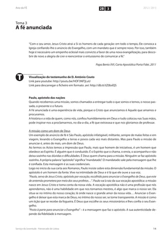 2B 3


Tema 3
A fé anunciada

         “Com o seu amor, Jesus Cristo atrai a Si os homens de cada geração: em todo o tempo, Ele convoca a
         Igreja confiando-lhe o anúncio do Evangelho, com um mandato que é sempre novo. Por isso, também
         hoje é necessário um empenho eclesial mais convicto a favor de uma nova evangelização, para desco-
         brir de novo a alegria de crer e reencontrar o entusiasmo de comunicar a fé.”

                                                                Papa Bento XVI, Carta Apostólica Porta Fidei, 2011



T        Visualização do testemunho de D. António Couto
         Link para youtube: http://youtu.be/HOF3NITjLuU
         Link para descarregar o ficheiro em formato .avi: http://db.tt/tZ0bslQS



         Paulo, apóstolo das nações
         Quando recebemos uma missão, somos chamados a entregar tudo o que somos e temos, o nosso pas-
         sado, o presente e o futuro.
         A Fé anunciada é uma experiência de vida, porque o Cristo que anunciamos é Aquele que amamos e
         procuramos.
         A história e a vida de quem, como nós, confiou humildemente em Deus e tudo colocou nas Suas mãos,
         pode inspirar-nos a proclamarmos, no dia-a-dia, a fé que extravasa e que nos gloriamos de professar.

         A missão como um dom de Deus
         Um exemplo de anúncio de fé é São Paulo, apóstolo infatigável, militante, sempre de malas feitas e em
         viagem, levando o Evangelho a terras e povos cada vez mais distantes. Mas para Paulo a missão de
         anunciar é, antes de mais, um dom de Deus.
         Ao lermos os Actos temos a impressão que Paulo, mais que homem de iniciativas, é um homem que
         obedece ao Espírito. É alguém que é conduzido. É o Espírito que o chama, o envia, o acompanha e não
         deixa sozinho nas dúvidas e dificuldades. É Deus quem chama para a missão. Ninguém se faz apóstolo
         sozinho. A própria palavra “apóstolo” significa “mandatado”. O mandatado vale pela mensagem que lhe
         é confiada. Esta mensagem é as suas credenciais.
         Logo no início da sua carta aos Romanos, Paulo insiste sobre esta dimensão fundamental da missão. O
         apóstolo é um homem da fonte. Vive na intimidade de Deus e é lá que ele ouve a sua voz.
         “Paulo, servo de Jesus Cristo, apóstolo por vocação, escolhido para anunciar o Evangelho de Deus, que este
         de antemão prometera por meio dos seus profetas…”. Paulo vai à raiz da sua vocação apostólica: a missão
         nasce em Jesus Cristo e toma conta da nossa vida. A vocação apostólica não é uma profissão que nós
         aprendemos, não é uma habilidade em que nos tornamos mestres, é algo que marca o nosso ser. Ela
         situa-se no íntimo do nosso coração, lá onde nasce o grande amor da nossa vida… Anunciar o Evan-
         gelho é deixar que esta marca de Deus, no íntimo do nosso ser, se torne transparente. A missão é como
         um tição que se recebe da fogueira. É Deus que escolhe os seus missionários e lhes confia o seu Evan-
         gelho.
         “Posto à parte para anunciar o Evangelho” – é a mensagem que faz o apóstolo. A sua autenticidade de-
         pende da fidelidade à mensagem.
 