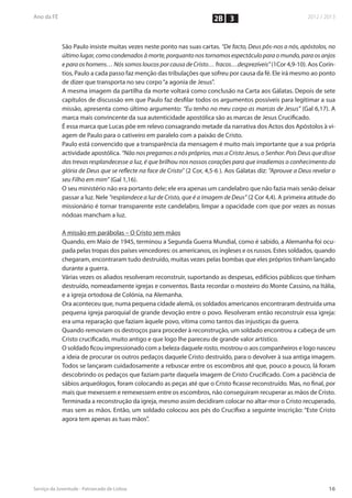 2B 3


São Paulo insiste muitas vezes neste ponto nas suas cartas. “De facto, Deus pôs-nos a nós, apóstolos, no
último lugar, como condenados à morte, porquanto nos tornamos espectáculo para o mundo, para os anjos
e para os homens… Nós somos loucos por causa de Cristo… fracos…desprezíveis” (1Cor 4,9-10). Aos Corín-
tios, Paulo a cada passo faz menção das tribulações que sofreu por causa da fé. Ele irá mesmo ao ponto
de dizer que transporta no seu corpo “a agonia de Jesus”.
A mesma imagem da partilha da morte voltará como conclusão na Carta aos Gálatas. Depois de sete
capítulos de discussão em que Paulo faz desfilar todos os argumentos possíveis para legitimar a sua
missão, apresenta como último argumento: “Eu tenho no meu corpo as marcas de Jesus” (Gal 6,17). A
marca mais convincente da sua autenticidade apostólica são as marcas de Jesus Crucificado.
É essa marca que Lucas põe em relevo consagrando metade da narrativa dos Actos dos Apóstolos à vi-
agem de Paulo para o cativeiro em paralelo com a paixão de Cristo.
Paulo está convencido que a transparência da mensagem é muito mais importante que a sua própria
actividade apostólica. “Não nos pregamos a nós próprios, mas a Cristo Jesus, o Senhor. Pois Deus que disse
das trevas resplandecesse a luz, é que brilhou nos nossos corações para que irradiemos o conhecimento da
glória de Deus que se reflecte na face de Cristo” (2 Cor, 4,5-6 ). Aos Gálatas diz: “Aprouve a Deus revelar o
seu Filho em mim” (Gal 1,16).
O seu ministério não era portanto dele; ele era apenas um candelabro que não fazia mais senão deixar
passar a luz. Nele “resplandece a luz de Cristo, que é a imagem de Deus” (2 Cor 4,4). A primeira atitude do
missionário é tornar transparente este candelabro, limpar a opacidade com que por vezes as nossas
nódoas mancham a luz.

A missão em parábolas – O Cristo sem mãos
Quando, em Maio de 1945, terminou a Segunda Guerra Mundial, como é sabido, a Alemanha foi ocu-
pada pelas tropas dos países vencedores: os americanos, os ingleses e os russos. Estes soldados, quando
chegaram, encontraram tudo destruído, muitas vezes pelas bombas que eles próprios tinham lançado
durante a guerra.
Várias vezes os aliados resolveram reconstruir, suportando as despesas, edifícios públicos que tinham
destruído, nomeadamente igrejas e conventos. Basta recordar o mosteiro do Monte Cassino, na Itália,
e a igreja ortodoxa de Colónia, na Alemanha.
Ora aconteceu que, numa pequena cidade alemã, os soldados americanos encontraram destruída uma
pequena igreja paroquial de grande devoção entre o povo. Resolveram então reconstruir essa igreja:
era uma reparação que faziam àquele povo, vítima como tantos das injustiças da guerra.
Quando removiam os destroços para proceder à reconstrução, um soldado encontrou a cabeça de um
Cristo crucificado, muito antigo e que logo lhe pareceu de grande valor artístico.
O soldado ficou impressionado com a beleza daquele rosto, mostrou-o aos companheiros e logo nasceu
a ideia de procurar os outros pedaços daquele Cristo destruído, para o devolver à sua antiga imagem.
Todos se lançaram cuidadosamente a rebuscar entre os escombros até que, pouco a pouco, lá foram
descobrindo os pedaços que faziam parte daquela imagem de Cristo Crucificado. Com a paciência de
sábios arqueólogos, foram colocando as peças até que o Cristo ficasse reconstruído. Mas, no final, por
mais que mexessem e remexessem entre os escombros, não conseguiram recuperar as mãos de Cristo.
Terminada a reconstrução da igreja, mesmo assim decidiram colocar no altar-mor o Cristo recuperado,
mas sem as mãos. Então, um soldado colocou aos pés do Crucifixo a seguinte inscrição: “Este Cristo
agora tem apenas as tuas mãos”.
 