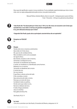 2B 3


    Deus que dá significado e apoio à nossa existência. É uma realidade experimentada que não se trans-
    mite, nem se capta adequadamente pelo ensino, mas pelo testemunho.

                            Manuel Pelino, António Marto, Esta é a nossa fé – Catequese para o povo de Deus,
                                                    1ºvol, 1º Encontro – A fé que nos gloriamos de professar




?   n
     São Paulo diz “fui alcançado por Cristo Jesus” (Fil 3,12). Ele viveu um encontro com Cristo que
    transformou a sua vida e o tornou um grande evangelizador.
    E tu, já te deixaste alcançar por Cristo?

    n
        Segundo São Paulo, quais são as principais características de um apóstolo?



Y   Pesquisa no YOUCAT
    92



O   Oração
    Tende entre vós os mesmos sentimentos
    Que estão em Cristo Jesus:
    Ele, que era de condição divina,
    Não considerou como uma usurpação
    Ser igual a Deus;
    No entanto, esvaziou-se de si mesmo,
    Tomando a condição de servo.
    Tornando-se semelhante aos homens
    E sendo, ao manifestar-se, identificado como homem,
    Rebaixou-se a si mesmo,
    Tornando-se obediente até à morte
    E morte da cruz.
    Por isso mesmo
    É que Deus o elevou acima de tudo
    E lhe concedeu o nome
    Que está acima de todo o nome,
    Para que, ao nome de Jesus,
    Se dobrem todos os joelhos,
    Os dos seres que estão no céu,
    Na terra e debaixo da terra;
    E toda a língua proclame:
    Jesus é o Senhor,
    Para glória de Deus Pai.

    São Paulo, Fil 2,5-11



+   Ler mais
    • Um ano a caminhar com São Paulo, D. Anacleto de Oliveira, catequeses 4 e 14
 